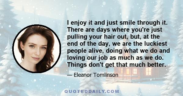 I enjoy it and just smile through it. There are days where you're just pulling your hair out, but, at the end of the day, we are the luckiest people alive, doing what we do and loving our job as much as we do. Things