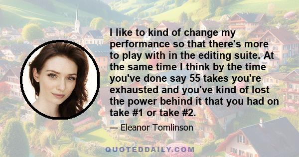 I like to kind of change my performance so that there's more to play with in the editing suite. At the same time I think by the time you've done say 55 takes you're exhausted and you've kind of lost the power behind it