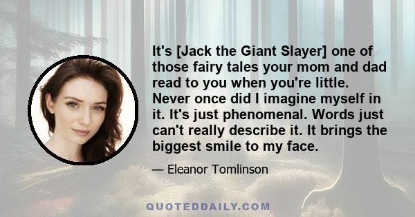 It's [Jack the Giant Slayer] one of those fairy tales your mom and dad read to you when you're little. Never once did I imagine myself in it. It's just phenomenal. Words just can't really describe it. It brings the