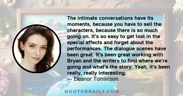 The intimate conversations have its moments, because you have to sell the characters, because there is so much going on. It's so easy to get lost in the special effects and forget about the performances. The dialogue