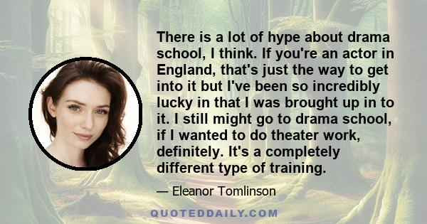 There is a lot of hype about drama school, I think. If you're an actor in England, that's just the way to get into it but I've been so incredibly lucky in that I was brought up in to it. I still might go to drama