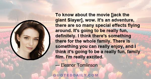 To know about the movie [jack the giant Slayer], wow. It's an adventure, there are so many special effects flying around. It's going to be really fun, definitely. I think there's something there for the whole family.