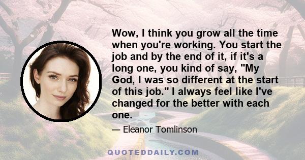 Wow, I think you grow all the time when you're working. You start the job and by the end of it, if it's a long one, you kind of say, My God, I was so different at the start of this job. I always feel like I've changed