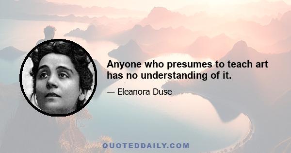 Anyone who presumes to teach art has no understanding of it.