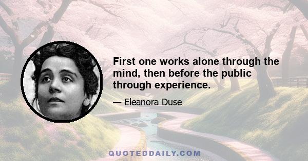 First one works alone through the mind, then before the public through experience.