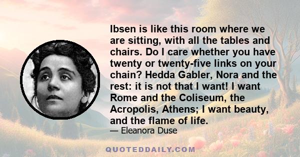 Ibsen is like this room where we are sitting, with all the tables and chairs. Do I care whether you have twenty or twenty-five links on your chain? Hedda Gabler, Nora and the rest: it is not that I want! I want Rome and 