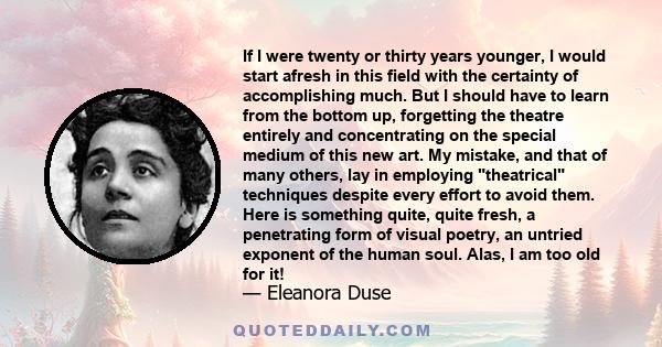 If I were twenty or thirty years younger, I would start afresh in this field with the certainty of accomplishing much. But I should have to learn from the bottom up, forgetting the theatre entirely and concentrating on