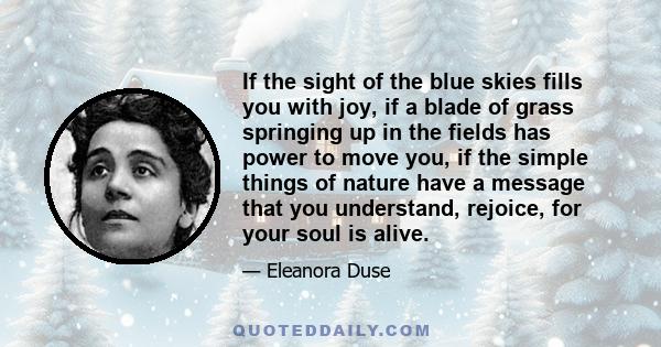 If the sight of the blue skies fills you with joy, if a blade of grass springing up in the fields has power to move you, if the simple things of nature have a message that you understand, rejoice, for your soul is alive.