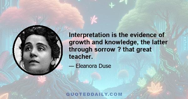 Interpretation is the evidence of growth and knowledge, the latter through sorrow ? that great teacher.