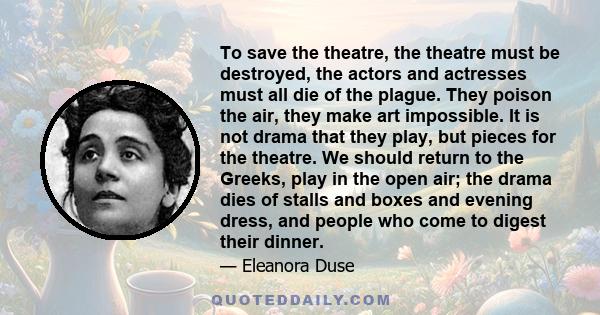 To save the theatre, the theatre must be destroyed, the actors and actresses must all die of the plague. They poison the air, they make art impossible. It is not drama that they play, but pieces for the theatre. We