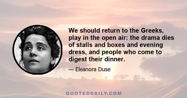 We should return to the Greeks, play in the open air: the drama dies of stalls and boxes and evening dress, and people who come to digest their dinner.