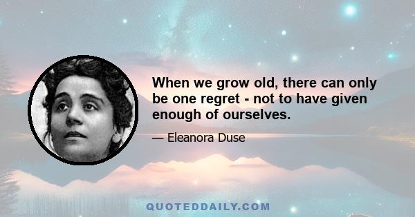 When we grow old, there can only be one regret - not to have given enough of ourselves.