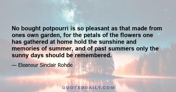 No bought potpourri is so pleasant as that made from ones own garden, for the petals of the flowers one has gathered at home hold the sunshine and memories of summer, and of past summers only the sunny days should be