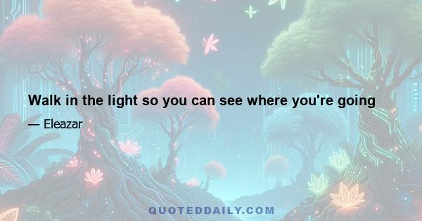 Walk in the light so you can see where you're going