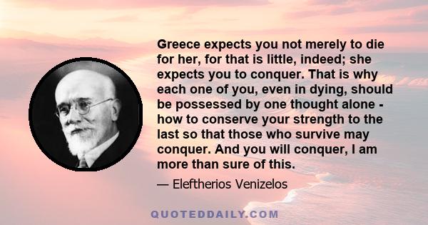 Greece expects you not merely to die for her, for that is little, indeed; she expects you to conquer. That is why each one of you, even in dying, should be possessed by one thought alone - how to conserve your strength