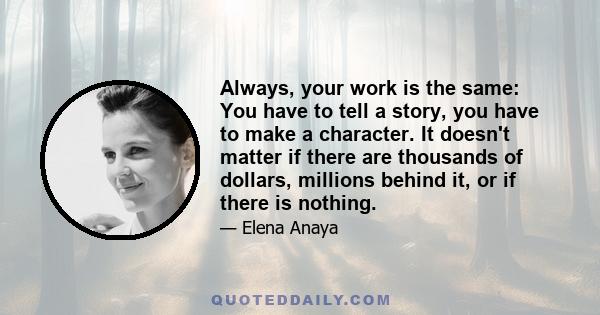 Always, your work is the same: You have to tell a story, you have to make a character. It doesn't matter if there are thousands of dollars, millions behind it, or if there is nothing.