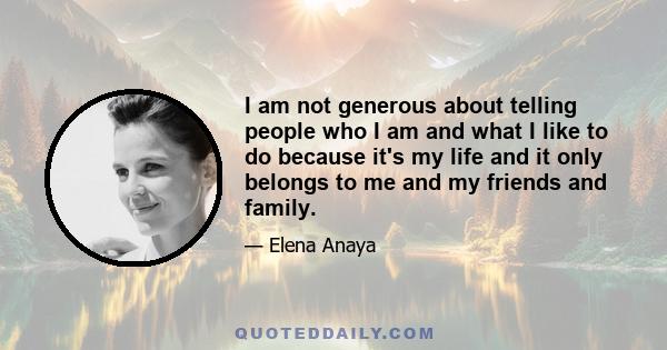 I am not generous about telling people who I am and what I like to do because it's my life and it only belongs to me and my friends and family.