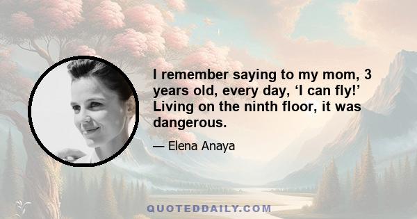 I remember saying to my mom, 3 years old, every day, ‘I can fly!’ Living on the ninth floor, it was dangerous.