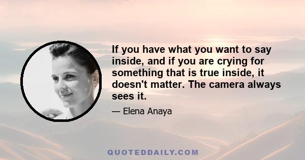 If you have what you want to say inside, and if you are crying for something that is true inside, it doesn't matter. The camera always sees it.