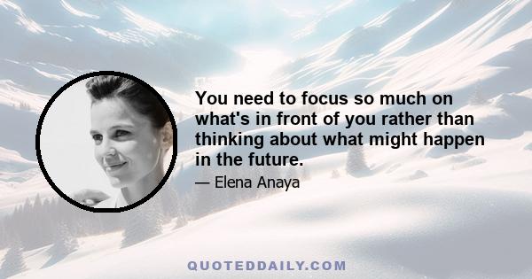 You need to focus so much on what's in front of you rather than thinking about what might happen in the future.