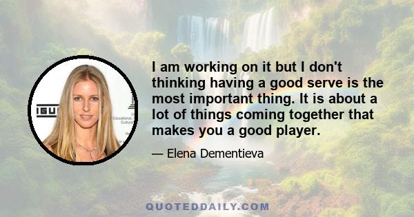 I am working on it but I don't thinking having a good serve is the most important thing. It is about a lot of things coming together that makes you a good player.