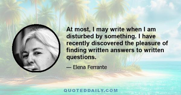 At most, I may write when I am disturbed by something. I have recently discovered the pleasure of finding written answers to written questions.