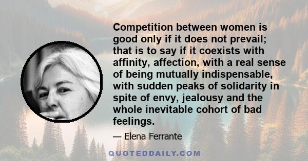 Competition between women is good only if it does not prevail; that is to say if it coexists with affinity, affection, with a real sense of being mutually indispensable, with sudden peaks of solidarity in spite of envy, 