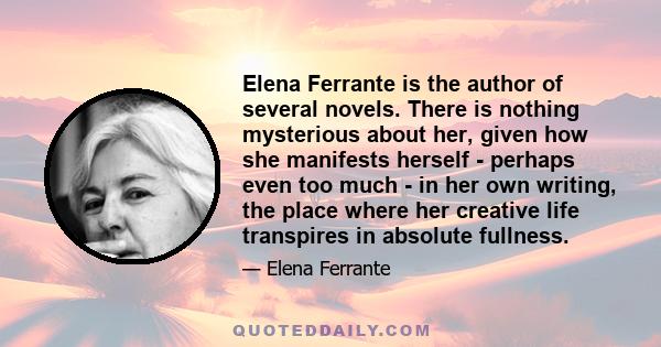 Elena Ferrante is the author of several novels. There is nothing mysterious about her, given how she manifests herself - perhaps even too much - in her own writing, the place where her creative life transpires in