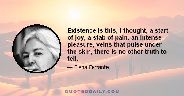 Existence is this, I thought, a start of joy, a stab of pain, an intense pleasure, veins that pulse under the skin, there is no other truth to tell.