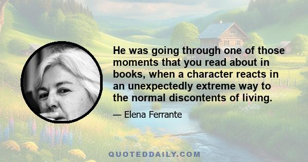 He was going through one of those moments that you read about in books, when a character reacts in an unexpectedly extreme way to the normal discontents of living.