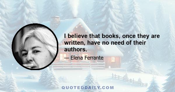 I believe that books, once they are written, have no need of their authors.