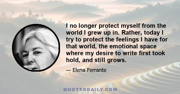 I no longer protect myself from the world I grew up in. Rather, today I try to protect the feelings I have for that world, the emotional space where my desire to write first took hold, and still grows.