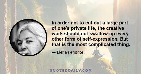 In order not to cut out a large part of one's private life, the creative work should not swallow up every other form of self-expression. But that is the most complicated thing.