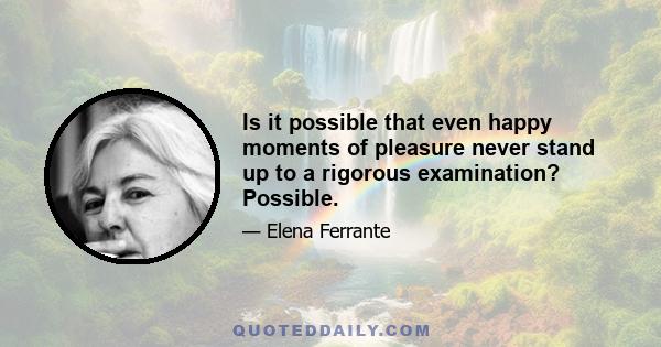 Is it possible that even happy moments of pleasure never stand up to a rigorous examination? Possible.