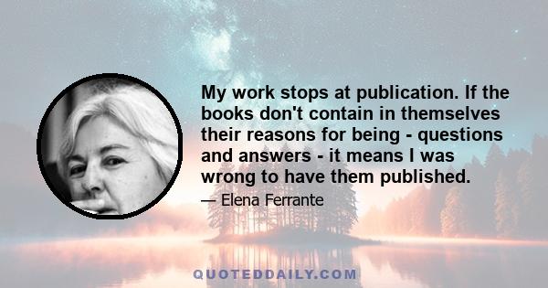 My work stops at publication. If the books don't contain in themselves their reasons for being - questions and answers - it means I was wrong to have them published.