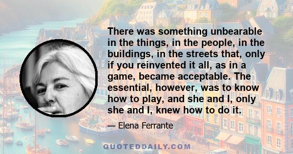 There was something unbearable in the things, in the people, in the buildings, in the streets that, only if you reinvented it all, as in a game, became acceptable. The essential, however, was to know how to play, and