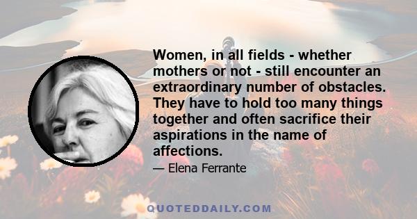 Women, in all fields - whether mothers or not - still encounter an extraordinary number of obstacles. They have to hold too many things together and often sacrifice their aspirations in the name of affections.