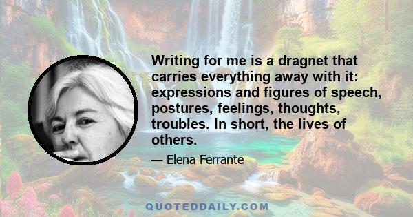 Writing for me is a dragnet that carries everything away with it: expressions and figures of speech, postures, feelings, thoughts, troubles. In short, the lives of others.