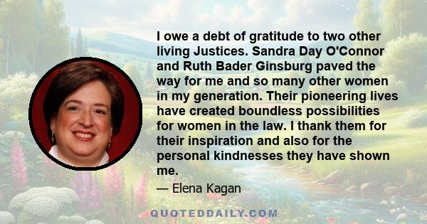 I owe a debt of gratitude to two other living Justices. Sandra Day O'Connor and Ruth Bader Ginsburg paved the way for me and so many other women in my generation. Their pioneering lives have created boundless