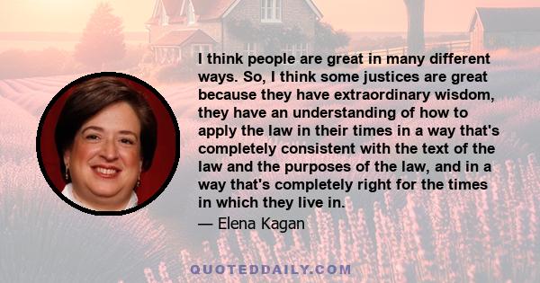 I think people are great in many different ways. So, I think some justices are great because they have extraordinary wisdom, they have an understanding of how to apply the law in their times in a way that's completely