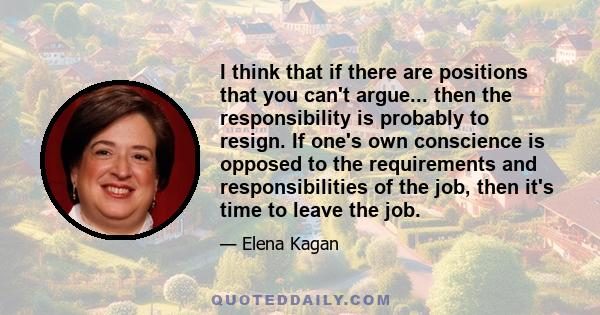 I think that if there are positions that you can't argue... then the responsibility is probably to resign. If one's own conscience is opposed to the requirements and responsibilities of the job, then it's time to leave