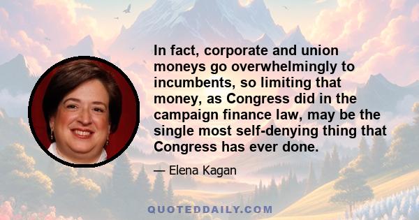 In fact, corporate and union moneys go overwhelmingly to incumbents, so limiting that money, as Congress did in the campaign finance law, may be the single most self-denying thing that Congress has ever done.