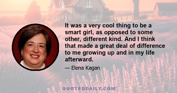 It was a very cool thing to be a smart girl, as opposed to some other, different kind. And I think that made a great deal of difference to me growing up and in my life afterward.