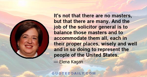 It's not that there are no masters, but that there are many. And the job of the solicitor general is to balance those masters and to accommodate them all, each in their proper places, wisely and well and in so doing to