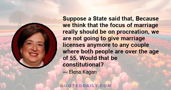 Suppose a State said that, Because we think that the focus of marriage really should be on procreation, we are not going to give marriage licenses anymore to any couple where both people are over the age of 55. Would