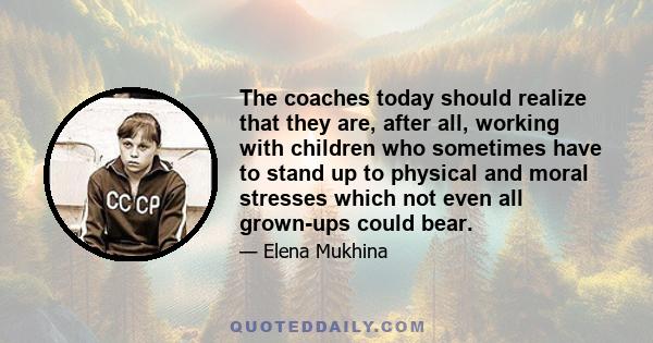 The coaches today should realize that they are, after all, working with children who sometimes have to stand up to physical and moral stresses which not even all grown-ups could bear.