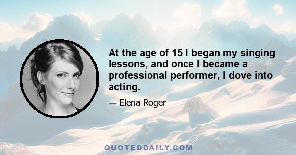 At the age of 15 I began my singing lessons, and once I became a professional performer, I dove into acting.