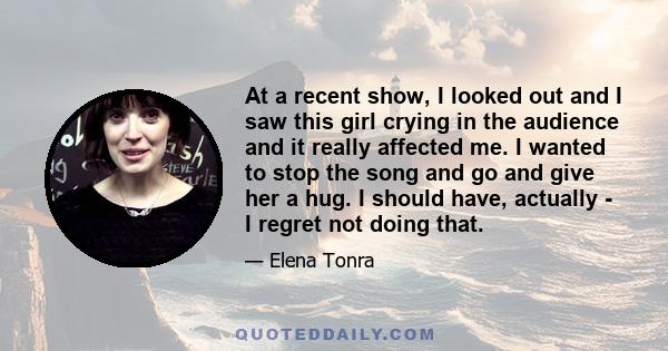 At a recent show, I looked out and I saw this girl crying in the audience and it really affected me. I wanted to stop the song and go and give her a hug. I should have, actually - I regret not doing that.