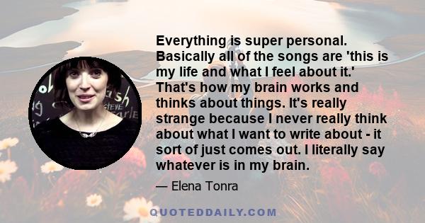 Everything is super personal. Basically all of the songs are 'this is my life and what I feel about it.' That's how my brain works and thinks about things. It's really strange because I never really think about what I