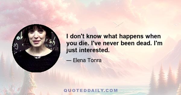 I don't know what happens when you die. I've never been dead. I'm just interested.